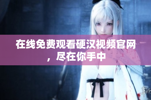 在线免费观看硬汉视频官网，尽在你手中