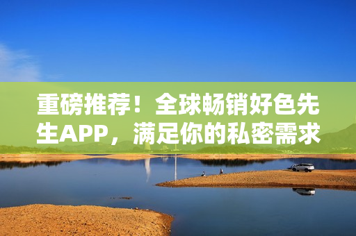重磅推荐！全球畅销好色先生APP，满足你的私密需求！