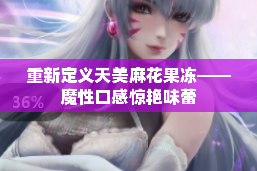 重新定义天美麻花果冻——魔性口感惊艳味蕾