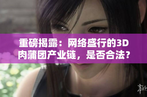 重磅揭露：网络盛行的3D肉蒲团产业链，是否合法？