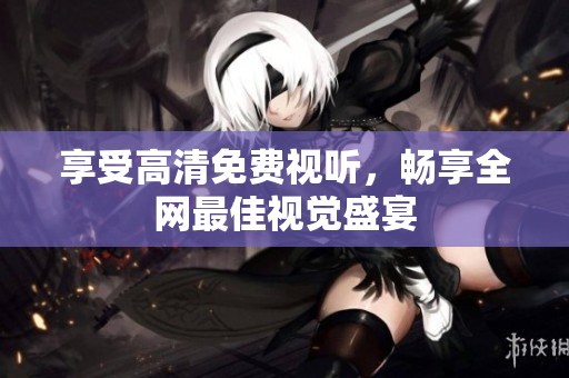 享受高清免费视听，畅享全网最佳视觉盛宴