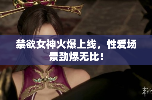禁欲女神火爆上线，性爱场景劲爆无比！