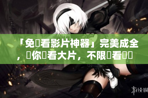「免費看影片神器」完美成全，讓你暢看大片，不限觀看時間！