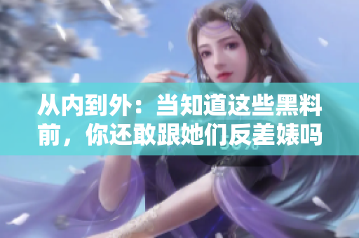 从内到外：当知道这些黑料前，你还敢跟她们反差婊吗？