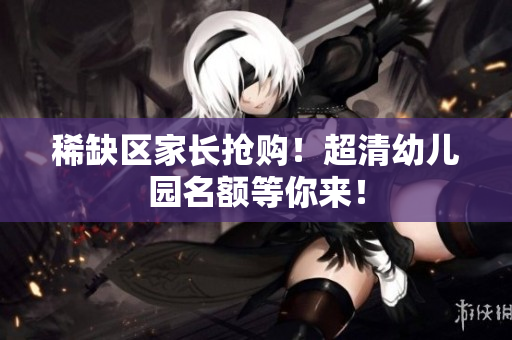 稀缺区家长抢购！超清幼儿园名额等你来！