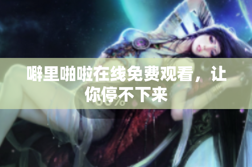 噼里啪啦在线免费观看，让你停不下来