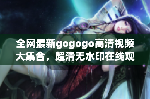 全网最新gogogo高清视频大集合，超清无水印在线观看。