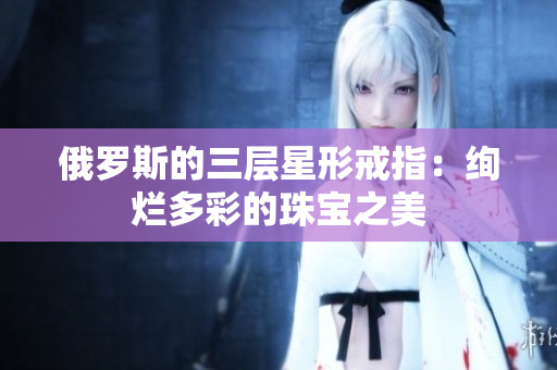 俄罗斯的三层星形戒指：绚烂多彩的珠宝之美