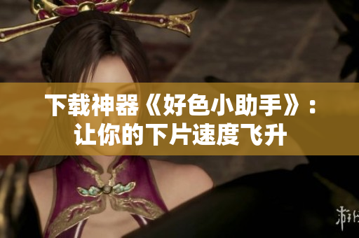 下载神器《好色小助手》：让你的下片速度飞升