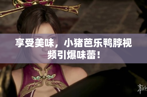 享受美味，小猪芭乐鸭脖视频引爆味蕾！