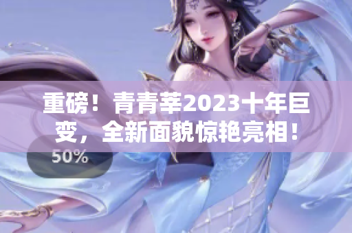 重磅！青青莘2023十年巨变，全新面貌惊艳亮相！