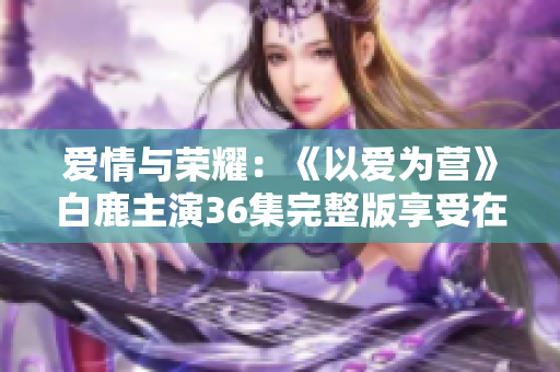 爱情与荣耀：《以爱为营》白鹿主演36集完整版享受在线观看