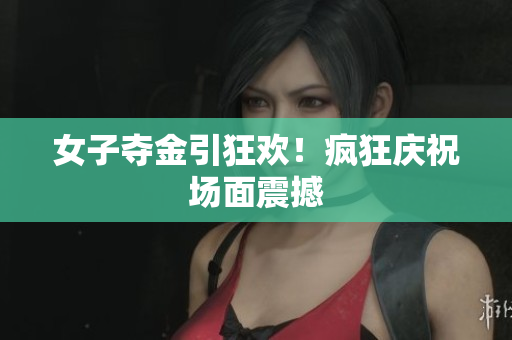 女子夺金引狂欢！疯狂庆祝场面震撼