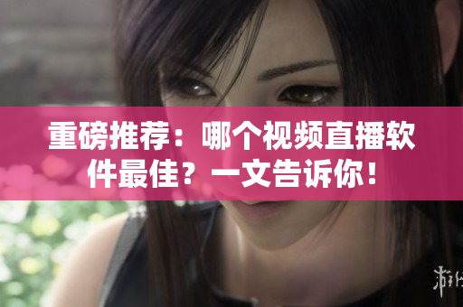 重磅推荐：哪个视频直播软件最佳？一文告诉你！