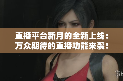 直播平台新月的全新上线：万众期待的直播功能来袭！