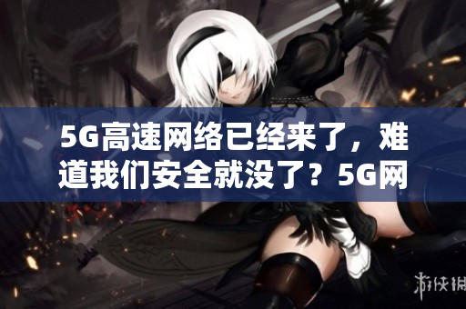 5G高速网络已经来了，难道我们安全就没了？5G网络的到来，网络安全遭受威胁？