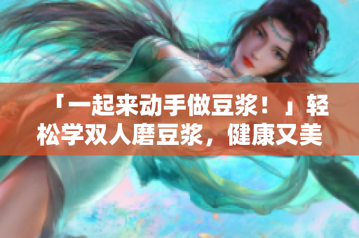 「一起来动手做豆浆！」轻松学双人磨豆浆，健康又美味！