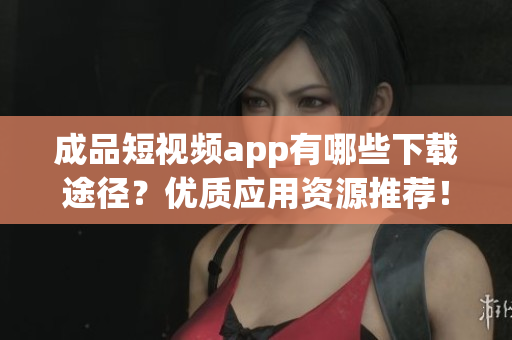 成品短视频app有哪些下载途径？优质应用资源推荐！