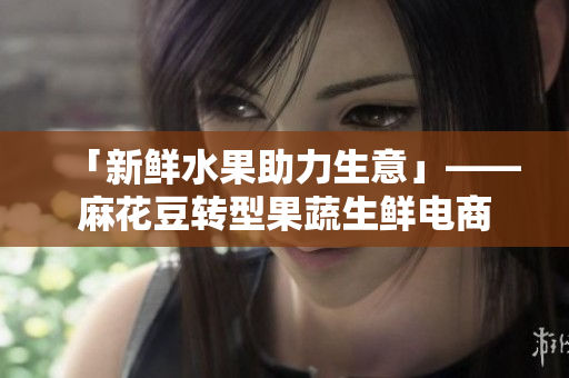「新鲜水果助力生意」——麻花豆转型果蔬生鲜电商