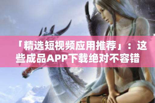 「精选短视频应用推荐」：这些成品APP下载绝对不容错过！