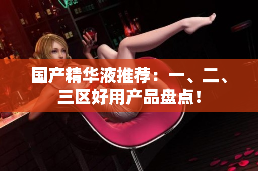 国产精华液推荐：一、二、三区好用产品盘点！