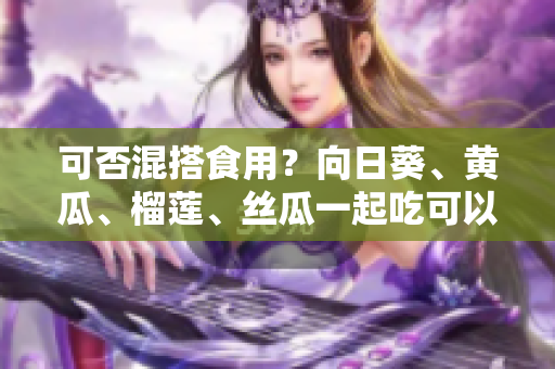 可否混搭食用？向日葵、黄瓜、榴莲、丝瓜一起吃可以吗？