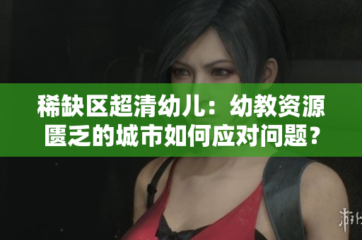 稀缺区超清幼儿：幼教资源匮乏的城市如何应对问题？