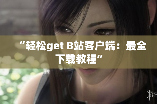 “轻松get B站客户端：最全下载教程”