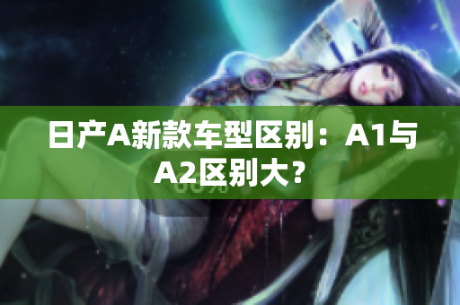 日产A新款车型区别：A1与A2区别大？