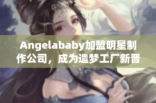 Angelababy加盟明星制作公司，成为造梦工厂新晋成员