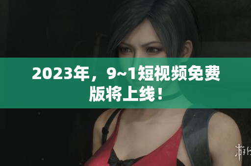 2023年，9~1短视频免费版将上线！