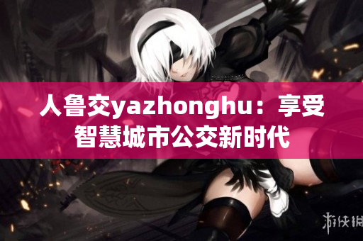 人鲁交yazhonghu：享受智慧城市公交新时代