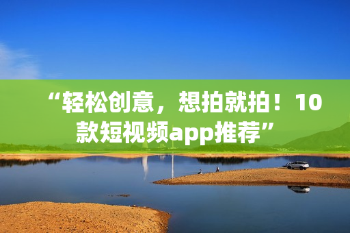 “轻松创意，想拍就拍！10款短视频app推荐”