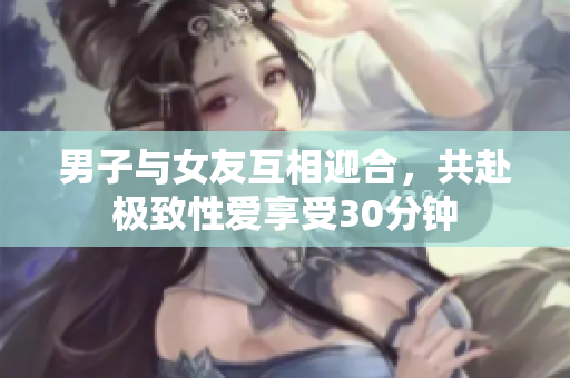 男子与女友互相迎合，共赴极致性爱享受30分钟