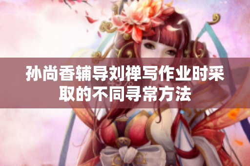 孙尚香辅导刘禅写作业时采取的不同寻常方法