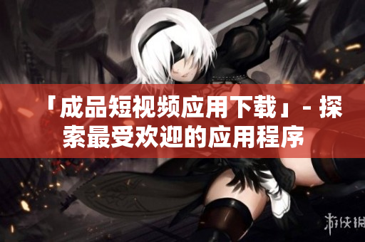 「成品短视频应用下载」- 探索最受欢迎的应用程序