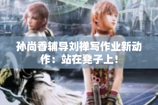 孙尚香辅导刘禅写作业新动作：站在凳子上！