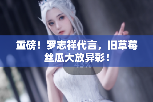 重磅！罗志祥代言，旧草莓丝瓜大放异彩！