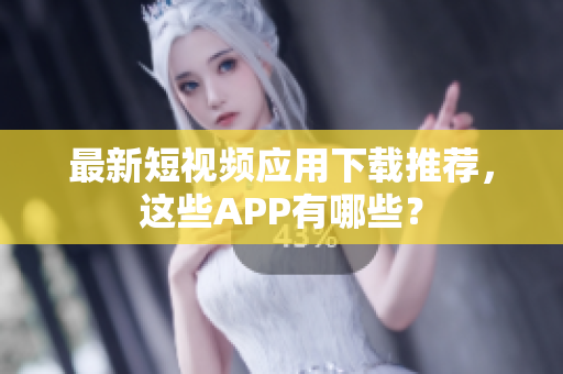 最新短视频应用下载推荐，这些APP有哪些？
