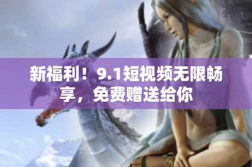 新福利！9.1短视频无限畅享，免费赠送给你