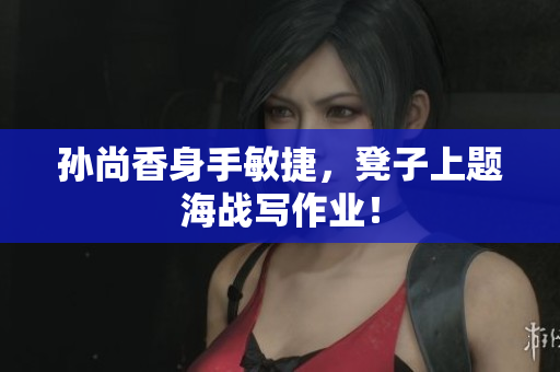 孙尚香身手敏捷，凳子上题海战写作业！