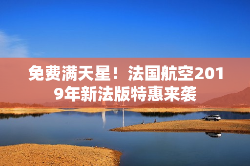 免费满天星！法国航空2019年新法版特惠来袭