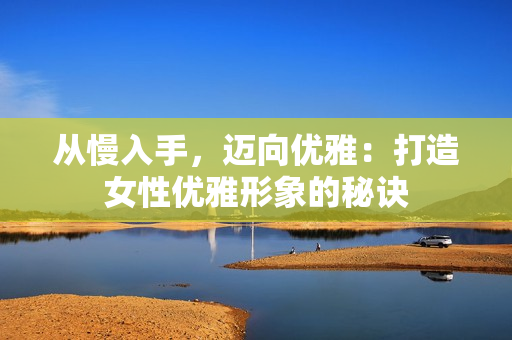 从慢入手，迈向优雅：打造女性优雅形象的秘诀