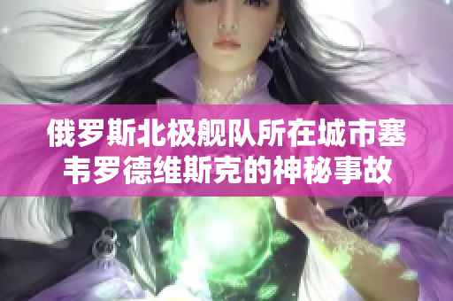 俄罗斯北极舰队所在城市塞韦罗德维斯克的神秘事故