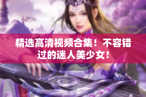 精选高清视频合集！不容错过的迷人美少女！