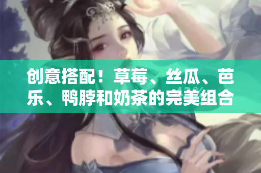 创意搭配！草莓、丝瓜、芭乐、鸭脖和奶茶的完美组合