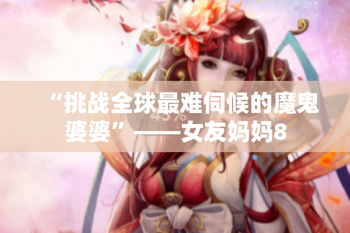 “挑战全球最难伺候的魔鬼婆婆”——女友妈妈8