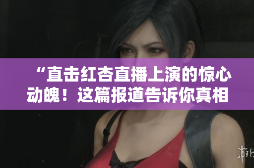 “直击红杏直播上演的惊心动魄！这篇报道告诉你真相！”