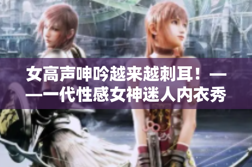 女高声呻吟越来越刺耳！——一代性感女神迷人内衣秀