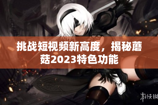 挑战短视频新高度，揭秘蘑菇2023特色功能